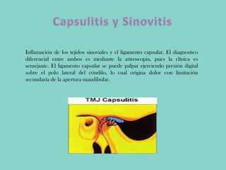 Inflamación de los tejidos sinoviales y el ligamento capsular. El diagnostico
diferencial entre ambos es mediante la artroscopia, pues la clínica es
semejante. El ligamento capsular se puede palpar ejerciendo presión digital
sobre el polo lateral del cóndilo, lo cual origina dolor con limitación
secundaria de la apertura mandibular.
 
