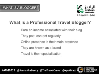 How Blogging Creates Value for Your Brand
Main Presenter: Matt Gibson
President Elect: Professional Travel Bloggers Associations
Xpat.Media / XpatMatt.com / TravelBloggersAssociation.com
Co-Presenters: Samantha Dancy and Shane Dallas
Time & Date
#ATM2015 @SamanthaDancy @TheTravelCamel @XpatMatt
 