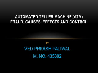 BY
VED PRKASH PALIWAL
M. NO. 435302
AUTOMATED TELLER MACHINE (ATM)
FRAUD, CAUSES, EFFECTS AND CONTROL
 