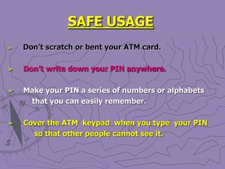 SAFE USAGE
► Don’t scratch or bent your ATM card.
► Don’t write down your PIN anywhere.
► Make your PIN a series of numbers or alphabets
that you can easily remember.
► Cover the ATM keypad when you type your PIN
so that other people cannot see it.
 