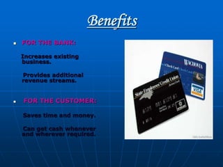 Benefits
 FOR THE BANK:
Increases existing
business.
Provides additional
revenue streams.
 FOR THE CUSTOMER:
Saves time and money.
Can get cash whenever
and wherever required.
 