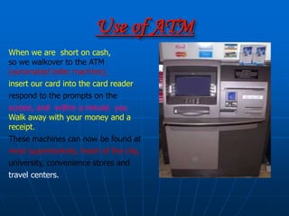 Use of ATM
When we are short on cash,
so we walkover to the ATM
(automated teller machine),
insert our card into the card reader,
respond to the prompts on the
screen, and within a minute you
Walk away with your money and a
receipt.
These machines can now be found at
most supermarkets, heart of the city,
university, convenience stores and
travel centers.
 