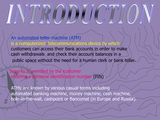 An automated teller machine (ATM)
is a computerized telecommunications device by which
customers can access their bank accounts in order to make
cash withdrawals and check their account balances in a
public space without the need for a human clerk or bank teller.
Security is provided by the customer
entering a personal identification number (PIN).
ATMs are known by various casual terms including
automated banking machine, money machine, cash machine,
hole-in-the-wall, cashpoint or Bancomat (in Europe and Russia).
 