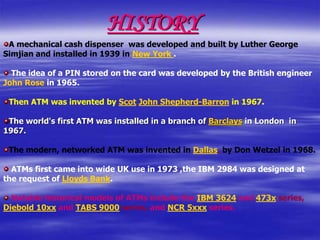 HISTORY
A mechanical cash dispenser was developed and built by Luther George
Simjian and installed in 1939 in New York .
The idea of a PIN stored on the card was developed by the British engineer
John Rose in 1965.
Then ATM was invented by Scot John Shepherd-Barron in 1967.
The world's first ATM was installed in a branch of Barclays in London in
1967.
The modern, networked ATM was invented in Dallas, by Don Wetzel in 1968.
ATMs first came into wide UK use in 1973 ,the IBM 2984 was designed at
the request of Lloyds Bank.
Notable historical models of ATMs include the IBM 3624 and 473x series,
Diebold 10xx and TABS 9000 series, and NCR 5xxx series.
 