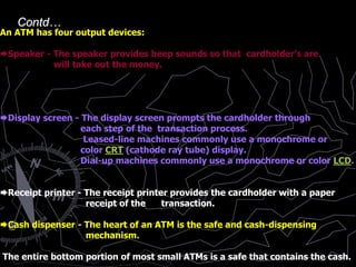 An ATM has four output devices:
Speaker - The speaker provides beep sounds so that cardholder’s are
will take out the money.
Display screen - The display screen prompts the cardholder through
each step of the transaction process.
Leased-line machines commonly use a monochrome or
color CRT (cathode ray tube) display.
Dial-up machines commonly use a monochrome or color LCD.
Receipt printer - The receipt printer provides the cardholder with a paper
receipt of the transaction.
Cash dispenser - The heart of an ATM is the safe and cash-dispensing
mechanism.
The entire bottom portion of most small ATMs is a safe that contains the cash.
Contd…
 