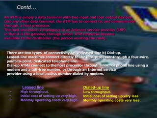 An ATM is simply a data terminal with two input and four output devices.
Like any other data terminal, the ATM has to connect to, and communicate
through, a host processor.
The host processor is analogous to an Internet service provider (ISP)
in that it is the gateway through which ATM networks become
available to the cardholder (the person wanting the cash).
There are two types of connectivity i.e. a) leased-line b) Dial-up.
Leased-line machines connect directly to the host processor through a four-wire,
point-to-point, dedicated telephone line.
Dial-up ATMs connect to the host processor through a normal phone line using a
modem and a toll-free number, or through an Internet service
provider using a local access number dialed by modem.
Contd…
Leased line
• High throughput.
• Initial cost of setting up very high.
• Monthly operating costs very high.
Dialed-up line
Low throughput.
Initial cost of setting up very less.
Monthly operating costs very less.
 