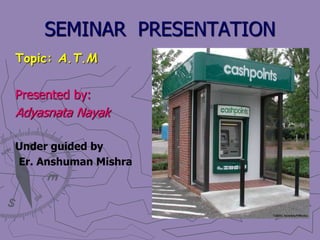SEMINAR PRESENTATION
Topic: A.T.M
Presented by:
Adyasnata Nayak
Under guided by
Er. Anshuman Mishra
 
