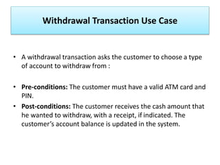 Withdrawal Transaction Use Case
• A withdrawal transaction asks the customer to choose a type
of account to withdraw from :
• Pre-conditions: The customer must have a valid ATM card and
PIN.
• Post-conditions: The customer receives the cash amount that
he wanted to withdraw, with a receipt, if indicated. The
customer’s account balance is updated in the system.
 