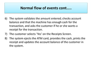 6) The system validates the amount entered; checks account
balance and that the machine has enough cash for the
transaction, and asks the customer if he or she wants a
receipt for the transaction.
7) The customer selects ‘Yes’ on the Receipts Screen.
8) The system ejects the ATM card, provides the cash, prints the
receipt and updates the account balance of the customer in
the system.
Normal flow of events cont…..
 