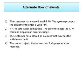 Alternate flow of events:
1) The customer has entered invalid PIN The system prompts
the customer to enter a valid PIN.
2) If ATM card is not compatible-The system rejects the ATM
card and displays an error message.
3) The customer has entered an amount that exceeds the
withdrawal limit.
4) The system rejects the transaction & displays an error
message.
 