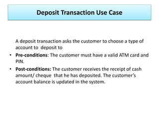 Deposit Transaction Use Case
A deposit transaction asks the customer to choose a type of
account to deposit to
• Pre-conditions: The customer must have a valid ATM card and
PIN.
• Post-conditions: The customer receives the receipt of cash
amount/ cheque that he has deposited. The customer’s
account balance is updated in the system.
 