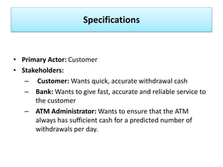 Specifications
• Primary Actor: Customer
• Stakeholders:
– Customer: Wants quick, accurate withdrawal cash
– Bank: Wants to give fast, accurate and reliable service to
the customer
– ATM Administrator: Wants to ensure that the ATM
always has sufficient cash for a predicted number of
withdrawals per day.
 