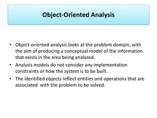 Object-Oriented Analysis
• Object-oriented analysis looks at the problem domain, with
the aim of producing a conceptual model of the information
that exists in the area being analyzed.
• Analysis models do not consider any implementation
constraints or how the system is to be built.
• The identified objects reflect entities and operations that are
associated with the problem to be solved.
 