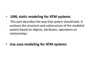 • UML static modeling for ATM systems
This part describes the way that system should look. It
analyses the structure and substructure of the modeled
system based on objects, attributes, operations an
relationships.
• Use case modeling for ATM systems
 