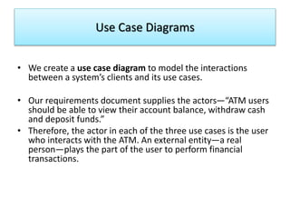 Use Case Diagrams
• We create a use case diagram to model the interactions
between a system’s clients and its use cases.
• Our requirements document supplies the actors—“ATM users
should be able to view their account balance, withdraw cash
and deposit funds.”
• Therefore, the actor in each of the three use cases is the user
who interacts with the ATM. An external entity—a real
person—plays the part of the user to perform financial
transactions.
 