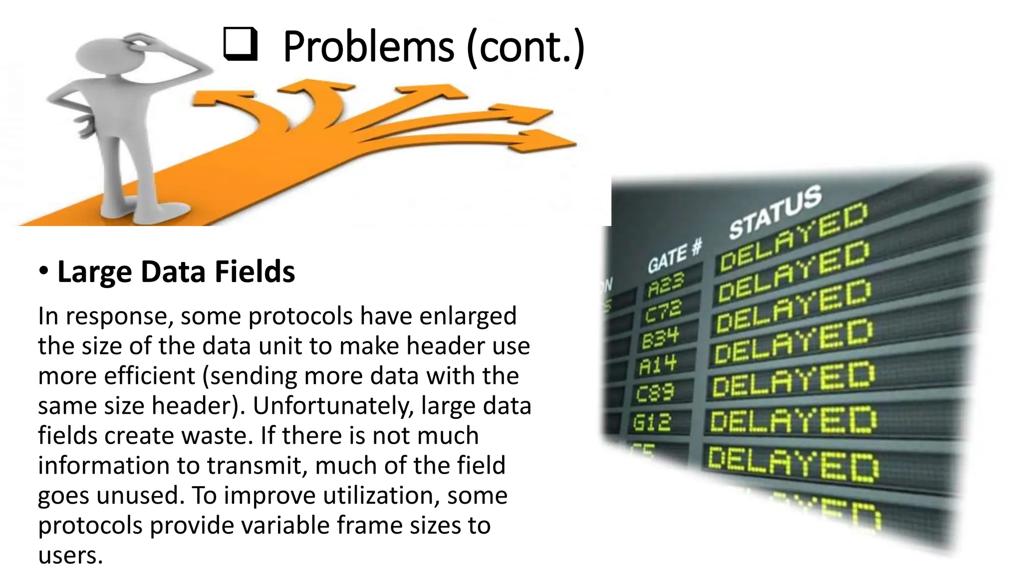 Problems (cont.)
• Large Data Fields
In response, some protocols have enlarged
the size of the data unit to make header use
more efficient (sending more data with the
same size header). Unfortunately, large data
fields create waste. If there is not much
information to transmit, much of the field
goes unused. To improve utilization, some
protocols provide variable frame sizes to
users.
 