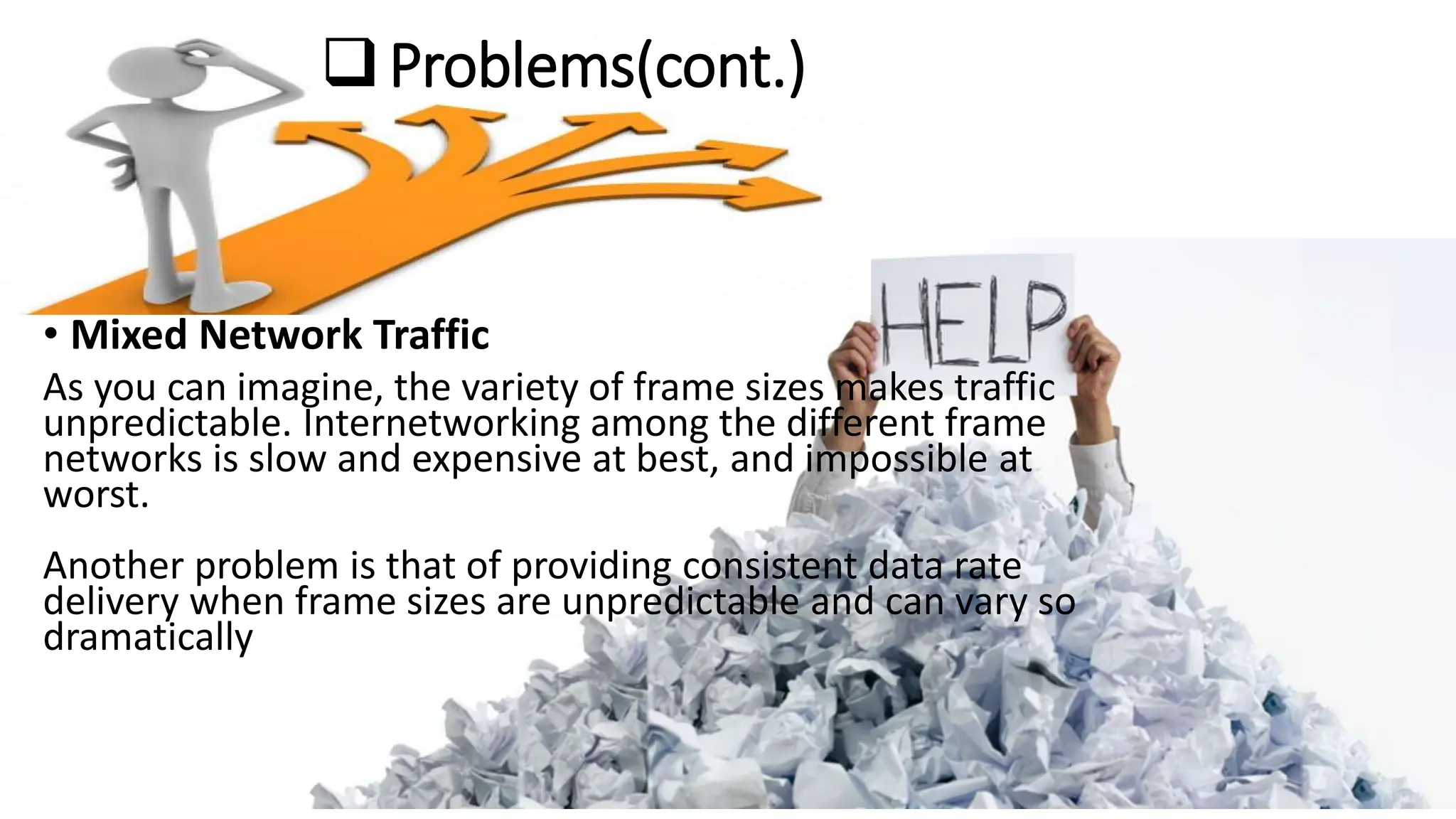 Problems(cont.)
• Mixed Network Traffic
As you can imagine, the variety of frame sizes makes traffic
unpredictable. Internetworking among the different frame
networks is slow and expensive at best, and impossible at
worst.
Another problem is that of providing consistent data rate
delivery when frame sizes are unpredictable and can vary so
dramatically
 