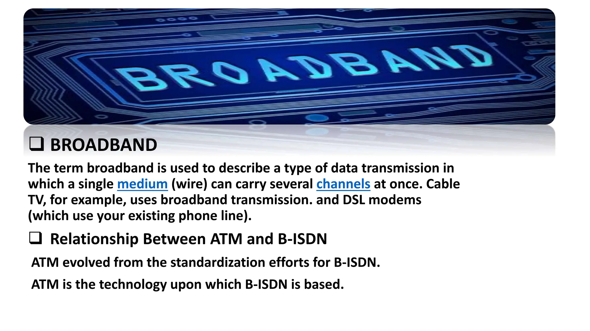 The term broadband is used to describe a type of data transmission in
which a single medium (wire) can carry several channels at once. Cable
TV, for example, uses broadband transmission. and DSL modems
(which use your existing phone line).
 Relationship Between ATM and B-ISDN
ATM evolved from the standardization efforts for B-ISDN.
ATM is the technology upon which B-ISDN is based.
 BROADBAND
 