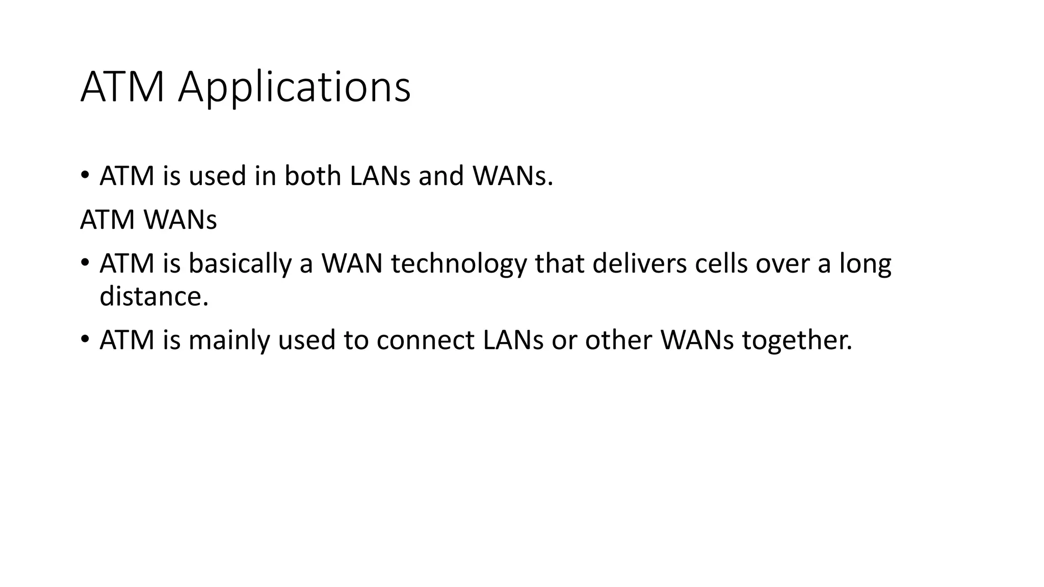 ATM Applications
• ATM is used in both LANs and WANs.
ATM WANs
• ATM is basically a WAN technology that delivers cells over a long
distance.
• ATM is mainly used to connect LANs or other WANs together.
 