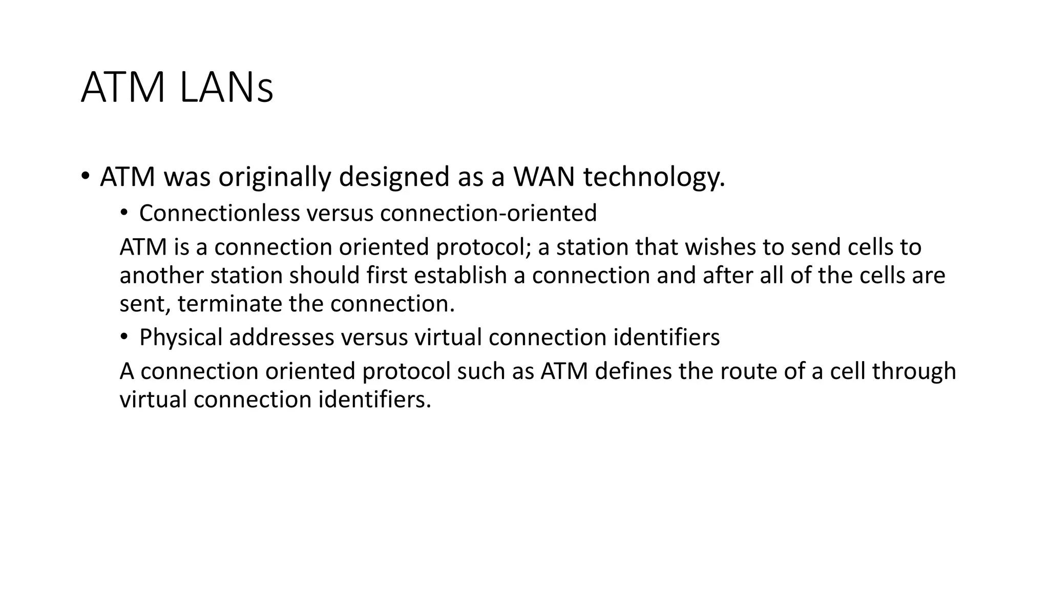 ATM LANs
• ATM was originally designed as a WAN technology.
• Connectionless versus connection-oriented
ATM is a connection oriented protocol; a station that wishes to send cells to
another station should first establish a connection and after all of the cells are
sent, terminate the connection.
• Physical addresses versus virtual connection identifiers
A connection oriented protocol such as ATM defines the route of a cell through
virtual connection identifiers.
 