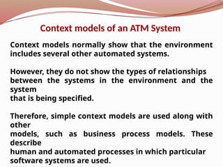 Context models normally show that the environment
includes several other automated systems.
However, they do not show the types of relationships
between the systems in the environment and the
system
that is being specified.
Therefore, simple context models are used along with
other
models, such as business process models. These
describe
human and automated processes in which particular
software systems are used.
Context models of an ATM System
 