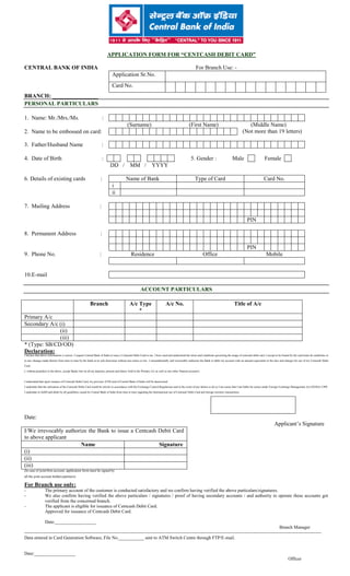 APPLICATION FORM FOR “CENTCASH DEBIT CARD”
CENTRAL BANK OF INDIA For Branch Use: -
BRANCH: ________________
PERSONAL PARTICULARS
1. Name: Mr./Mrs./Ms. :
(Surname) (First Name) (Middle Name)
(Not more than 19 letters)
3. Father/Husband Name :
4. Date of Birth : 5. Gender : Male Female
DD / MM / YYYY
6. Details of existing cards : Name of Bank Type of Card Card No.
i
ii
7. Mailing Address :
PIN
8. Permanent Address :
PIN
9. Phone No. : Residence Office Mobile
10.E-mail
ACCOUNT PARTICULARS
Branch A/c Type
*
A/c No. Title of A/c
Primary A/c
Secondary A/c (i)
(ii)
(iii)
* (Type: SB/CD/OD)
Declaration:
I declare that above information is correct. I request Central Bank of India to issue a Centcash Debit Card to me. I have read and understood the terms and conditions governing the usage of centcash debit card. I accept to be bound by the said terms & conditions or
to any changes made therein from time to time by the bank at its sole discretion without any notice to me.. I unconditionally and irrevocably authorize the Bank to debit my account with an amount equivalent to the fees and charges for use of my Centcash Debit
Card.
I, without prejudice to the above, accept Banks lien on all my deposits, present and future, held in the Primary A/c as well as any other Deposit account/s.
I understand that upon issuance of Centcash Debit Card, my previous ATM card of Central Bank of India will be deactivated.
I undertake that the utilization of the Centcash Debit Card would be strictly in accordance with the Exchange Control Regulations and in the event of any failure to do so I am aware that I am liable for action under Foreign Exchange Management Act (FEMA) 1999.
I undertake to fulfill and abide by all guidelines issued by Central Bank of India from time to time regarding the International use of Centcash Debit Card and foreign currency transactions.
Date:
Applicant’s Signature
(In case of joint/firm account, application form must be signed by
all the joint account holders/partners)
For Branch use only:
- The primary account of the customer is conducted satisfactory and we confirm having verified the above particulars/signatures.
- We also confirm having verified the above particulars / signatures / proof of having secondary accounts / and authority to operate these accounts got
verified from the concerned branch.
- The applicant is eligible for issuance of Centcash Debit Card.
Approved for issuance of Centcash Debit Card.
Date:__________________
Branch Manager
---------------------------------------------------------------------------------------------------------------------------------------------------------------------------------------------------
Data entered in Card Generation Software, File No.___________ sent to ATM Switch Centre through FTP/E-mail.
Date:__________________
Officer
Application Sr.No.
Card No.
2. Name to be embossed on card:
I/We irrevocably authorize the Bank to issue a Centcash Debit Card
to above applicant
Name Signature
(i)
(ii)
(iii)
 
