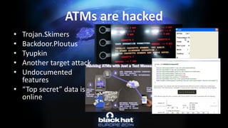 ATMs are hacked 
•Trojan.Skimers 
•Backdoor.Ploutus 
•Tyupkin 
•Another target attack 
•Undocumented features 
•“Top secret” data is online  