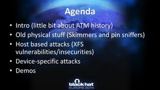 Agenda 
•Intro (little bit about ATM history) 
•Old physical stuff (Skimmers and pin sniffers) 
•Host based attacks (XFS vulnerabilities/insecurities) 
•Device-specific attacks 
•Demos  