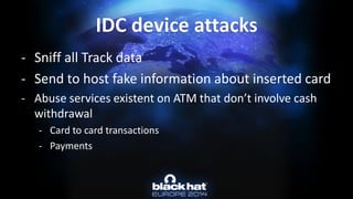 -Sniff all Track data 
-Send to host fake information about inserted card 
-Abuse services existent on ATM that don’t involve cash withdrawal 
-Card to card transactions 
-PaymentsIDC device attacks  