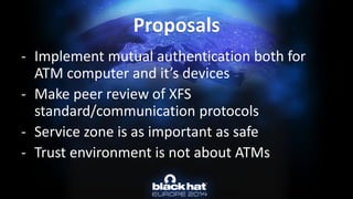 -Implement mutual authentication both for ATM computer and it’s devices 
-Make peer review of XFS standard/communication protocols 
-Service zone is as important as safe 
-Trust environment is not about ATMsProposals  