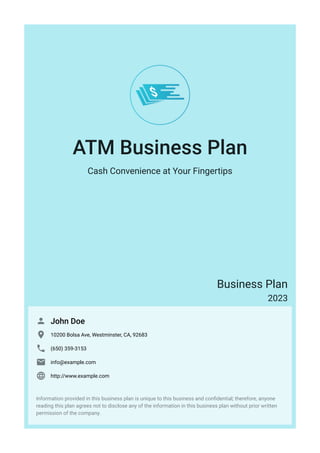 ATM Business Plan
Cash Convenience at Your Fingertips
Business Plan
2023
John Doe

10200 Bolsa Ave, Westminster, CA, 92683

(650) 359-3153

info@example.com

http://www.example.com

Information provided in this business plan is unique to this business and confidential; therefore, anyone
reading this plan agrees not to disclose any of the information in this business plan without prior written
permission of the company.
 
