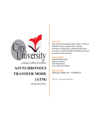 ASYNCHRONOUS
TRANSFER MODE
(ATM)
…Details about ATM..
ABSTRACT
This includes description about what is ATM, its
definition, layers, applications, working
procedure, format type, available databit rates,
necessity of ATM, benefits & difference between
Internet & ATM Network.
Supervised By
Pranab Bandhu Nath
(Senior Lecturer)
CSE Department
City University, Dhaka
Submitted By
Shamima Akther| ID - 1834902616
CSE 317 : Computer Networks
 