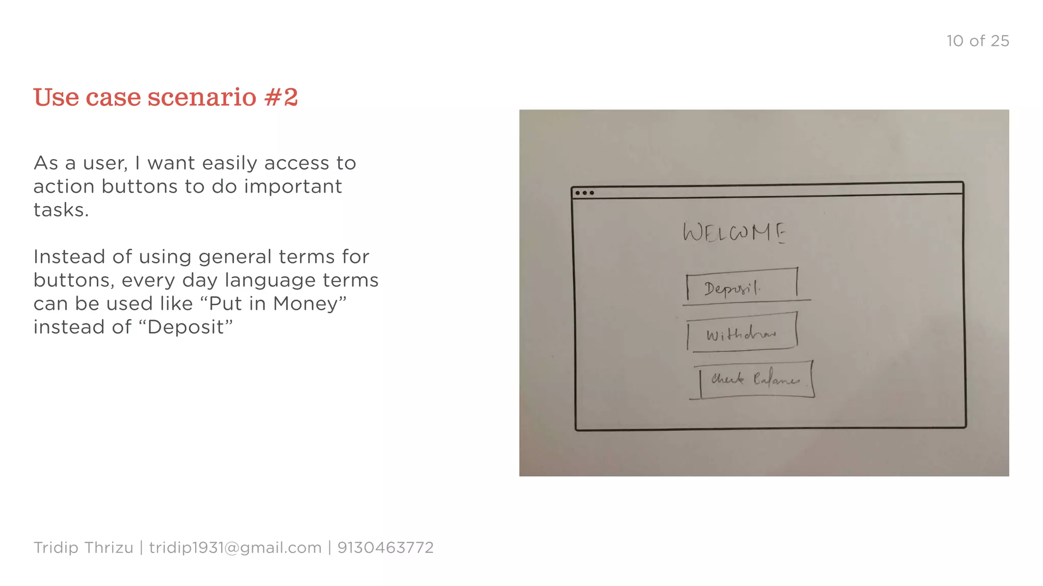 10 of 25
Use case scenario #2
As a user, I want easily access to
action buttons to do important
tasks.
Instead of using general terms for
buttons, every day language terms
can be used like “Put in Money”
instead of “Deposit”
Tridip Thrizu | tridip1931@gmail.com | 9130463772
 