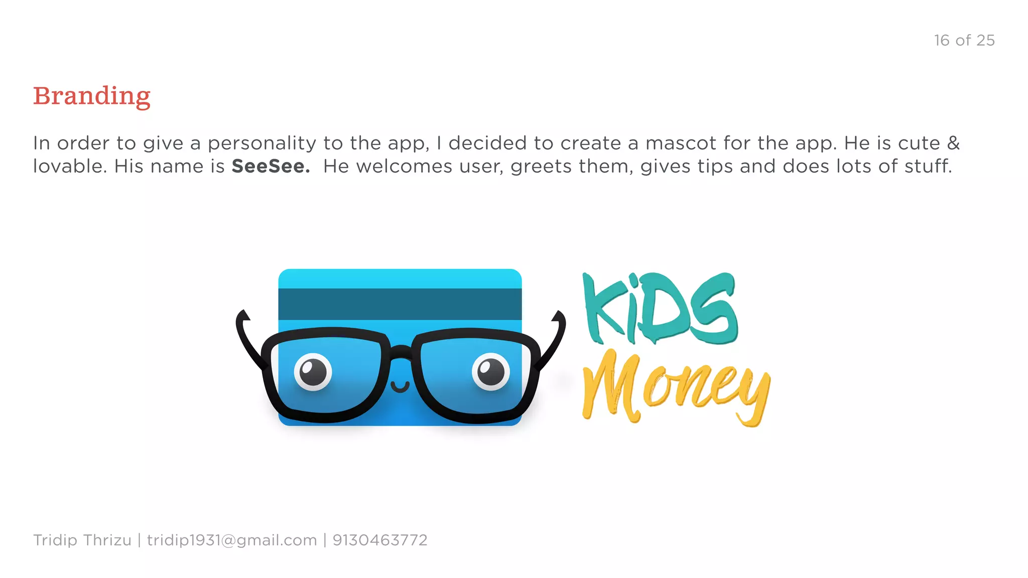 16 of 25
Branding
In order to give a personality to the app, I decided to create a mascot for the app. He is cute &
lovable. His name is SeeSee. He welcomes user, greets them, gives tips and does lots of stuff.
Tridip Thrizu | tridip1931@gmail.com | 9130463772
kIDS kIDS
Money Money
 