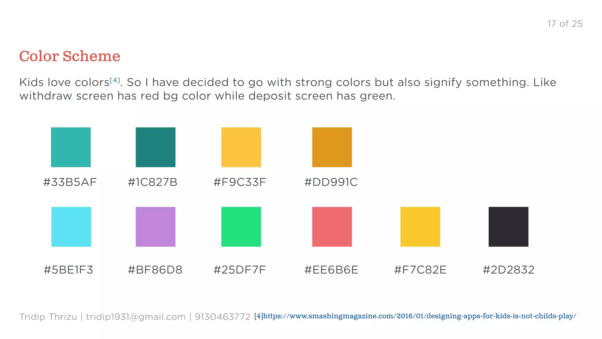 #33B5AF #1C827B #F9C33F #DD991C
#5BE1F3 #BF86D8 #25DF7F #EE6B6E #F7C82E #2D2832
17 of 25
Color Scheme
Tridip Thrizu | tridip1931@gmail.com | 9130463772
Kids love colors[4]
. So I have decided to go with strong colors but also signify something. Like
withdraw screen has red bg color while deposit screen has green.
[4]https://www.smashingmagazine.com/2016/01/designing-apps-for-kids-is-not-childs-play/
 