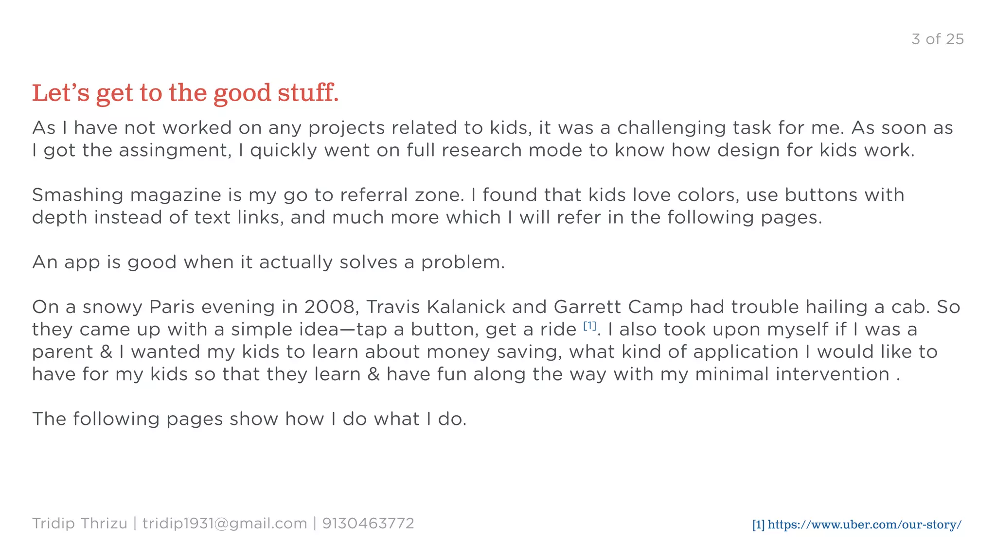3 of 25
Let’s get to the good stuff.
As I have not worked on any projects related to kids, it was a challenging task for me. As soon as
I got the assingment, I quickly went on full research mode to know how design for kids work.
Smashing magazine is my go to referral zone. I found that kids love colors, use buttons with
depth instead of text links, and much more which I will refer in the following pages.
An app is good when it actually solves a problem.
On a snowy Paris evening in 2008, Travis Kalanick and Garrett Camp had trouble hailing a cab. So
they came up with a simple idea—tap a button, get a ride [1]
. I also took upon myself if I was a
parent & I wanted my kids to learn about money saving, what kind of application I would like to
have for my kids so that they learn & have fun along the way with my minimal intervention .
The following pages show how I do what I do.
Tridip Thrizu | tridip1931@gmail.com | 9130463772 [1] https://www.uber.com/our-story/
 