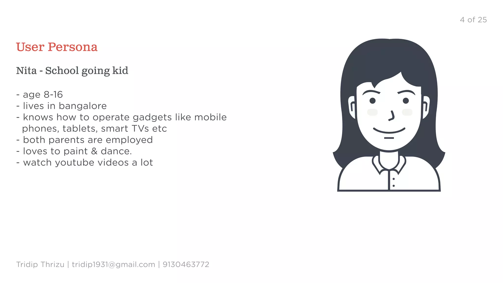 4 of 25
User Persona
Nita - School going kid
- age 8-16
- lives in bangalore
- knows how to operate gadgets like mobile
phones, tablets, smart TVs etc
- both parents are employed
- loves to paint & dance.
- watch youtube videos a lot
Tridip Thrizu | tridip1931@gmail.com | 9130463772
 