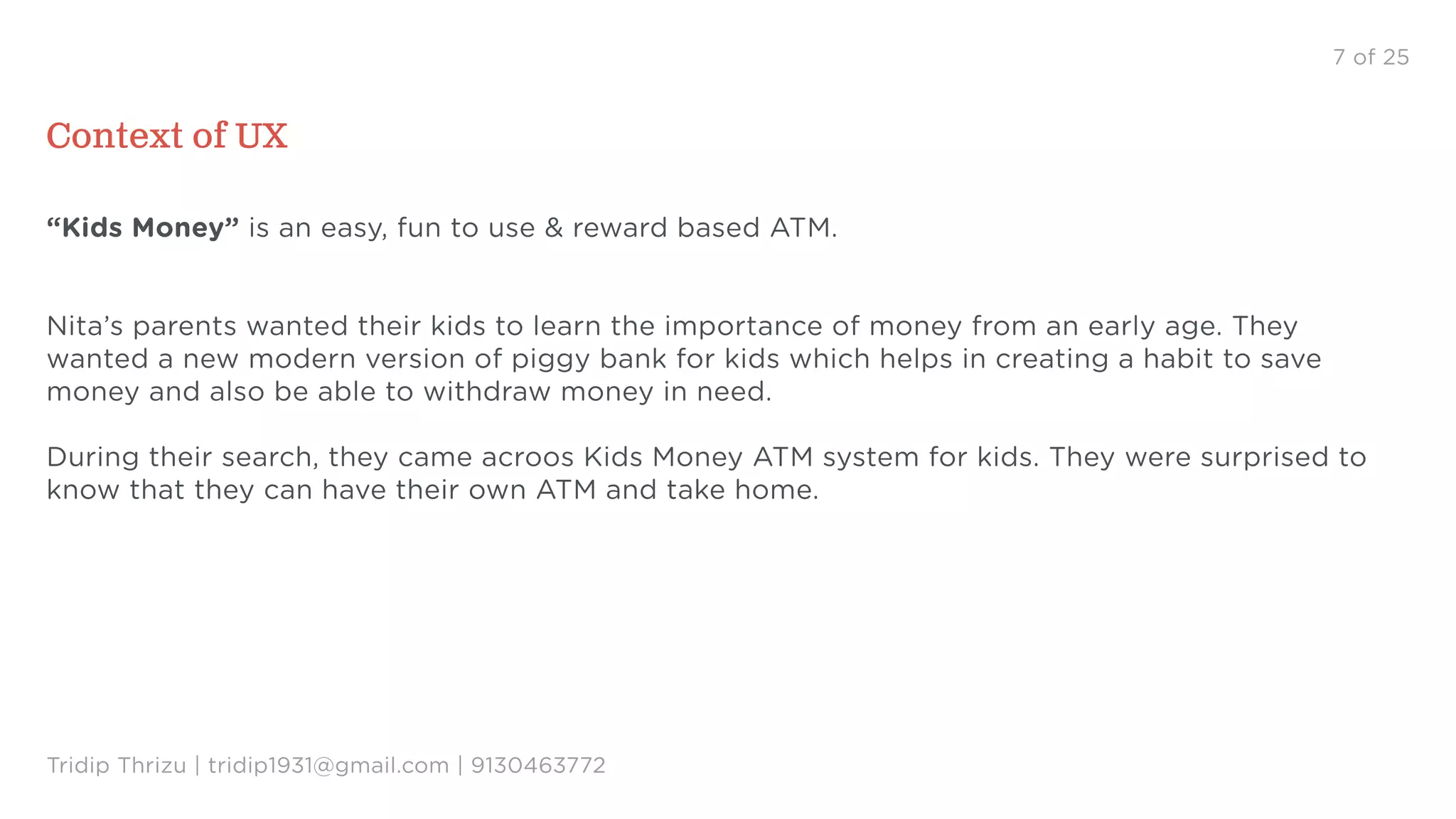 7 of 25
Context of UX
“Kids Money” is an easy, fun to use & reward based ATM.
Nita’s parents wanted their kids to learn the importance of money from an early age. They
wanted a new modern version of piggy bank for kids which helps in creating a habit to save
money and also be able to withdraw money in need.
During their search, they came acroos Kids Money ATM system for kids. They were surprised to
know that they can have their own ATM and take home.
Tridip Thrizu | tridip1931@gmail.com | 9130463772
 