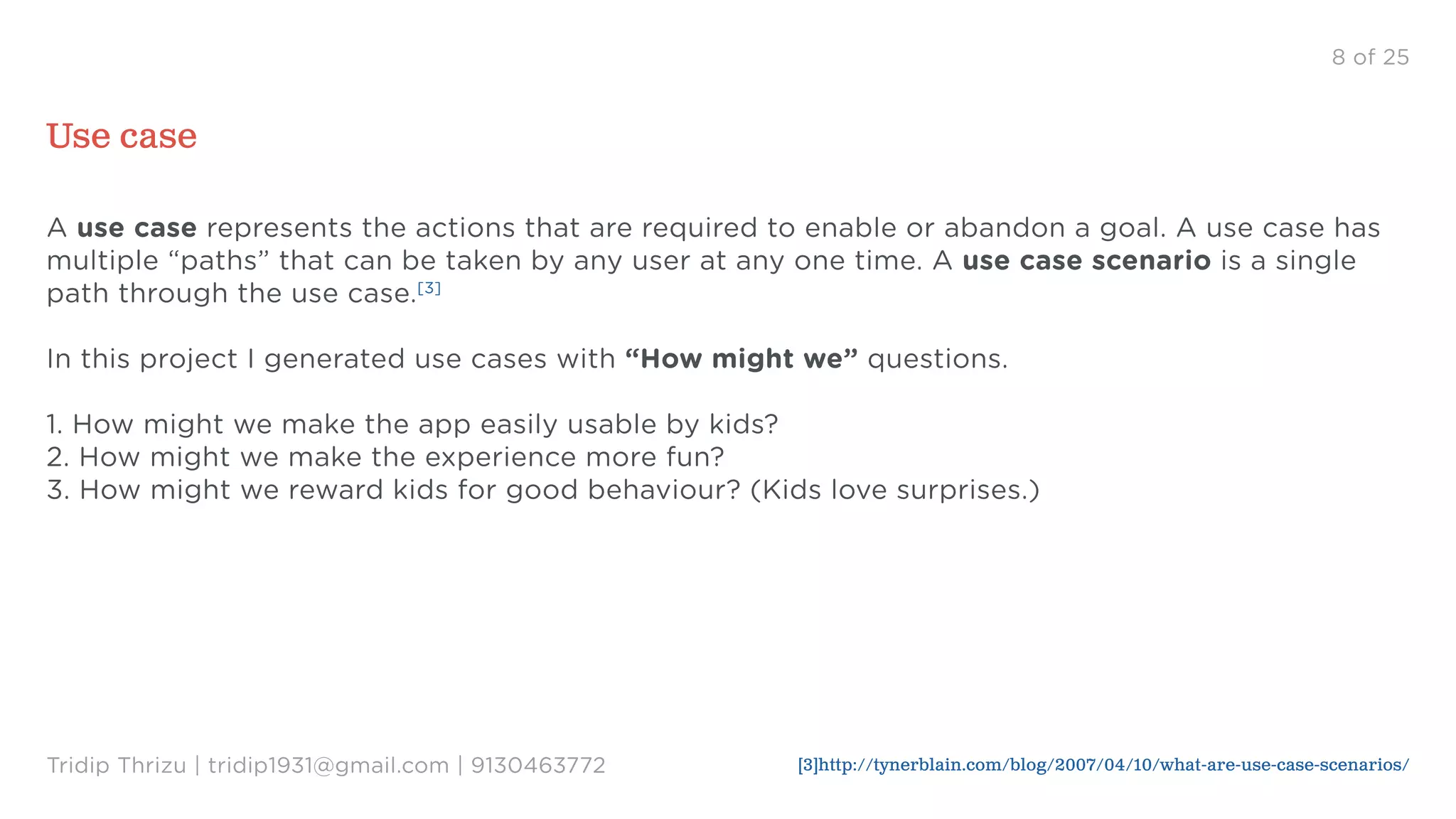 8 of 25
Use case
A use case represents the actions that are required to enable or abandon a goal. A use case has
multiple “paths” that can be taken by any user at any one time. A use case scenario is a single
path through the use case.[3]
In this project I generated use cases with “How might we” questions.
1. How might we make the app easily usable by kids?
2. How might we make the experience more fun?
3. How might we reward kids for good behaviour? (Kids love surprises.)
Tridip Thrizu | tridip1931@gmail.com | 9130463772 [3]http://tynerblain.com/blog/2007/04/10/what-are-use-case-scenarios/
 