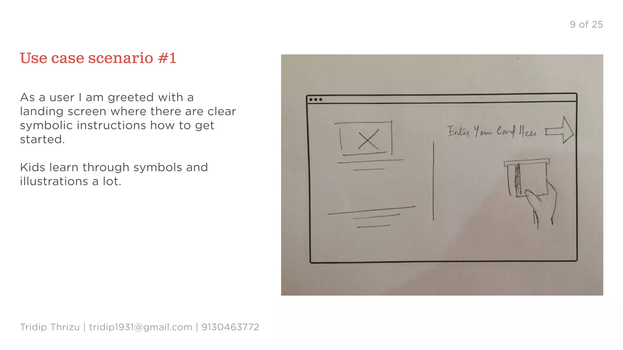 9 of 25
Use case scenario #1
As a user I am greeted with a
landing screen where there are clear
symbolic instructions how to get
started.
Kids learn through symbols and
illustrations a lot.
Tridip Thrizu | tridip1931@gmail.com | 9130463772
 