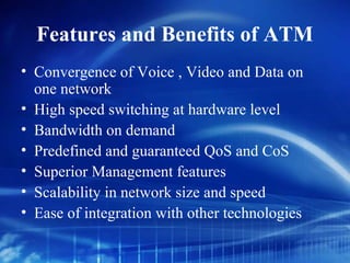 Features and Benefits of ATM
• Convergence of Voice , Video and Data on
  one network
• High speed switching at hardware level
• Bandwidth on demand
• Predefined and guaranteed QoS and CoS
• Superior Management features
• Scalability in network size and speed
• Ease of integration with other technologies
 