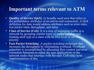 Important terms relevant to ATM
• Quality of Service (QoS) :A broadly used term that refers to
  the performance attributes of an end-to-end connection. A QoS
  definition for data would address attributes such as error rates,
  lost packet rates, throughput, and delay
• Class of Service (CoS) :It is a way of managing traffic in a
  network by grouping similar types of traffic together and
  treating each type as a class with its own level of service
  priority
• Fast Packet Switching :A packet switching technique that
  increases the throughput by eliminating overhead. Overhead
  reduction is accomplished by allocating flow control and error
  correction functions to either the user applications or the
  network nodes that interface with the user. Cell relay is an
  implementation of this.
 