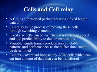 Cells and Cell relay
• A Cell is a formatted packet that uses a fixed length
  data unit
• Cell relay is the process of moving these cells
  through switching elements
• Fixed size cells can be switched at a very high speed
  and add predictability to data transmissions
• Variable length frames produce unpredictable
  patterns and performances as the buffer time cannot
  be determined
• Cell tax – overhead imposed by ATM cells which can
  cut into amount of data that can be transferred
 