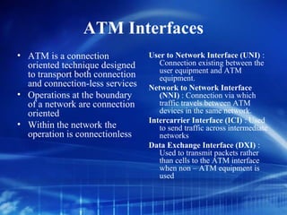 ATM Interfaces
• ATM is a connection            User to Network Interface (UNI) :
  oriented technique designed       Connection existing between the
                                    user equipment and ATM
  to transport both connection      equipment.
  and connection-less services   Network to Network Interface
• Operations at the boundary        (NNI) : Connection via which
  of a network are connection       traffic travels between ATM
  oriented                          devices in the same network.
                                 Intercarrier Interface (ICI) : Used
• Within the network the            to send traffic across intermediate
  operation is connectionless       networks
                                 Data Exchange Interface (DXI) :
                                    Used to transmit packets rather
                                    than cells to the ATM interface
                                    when non – ATM equipment is
                                    used
 