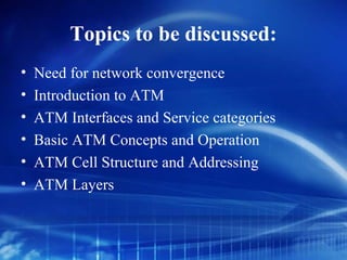 Topics to be discussed:
•   Need for network convergence
•   Introduction to ATM
•   ATM Interfaces and Service categories
•   Basic ATM Concepts and Operation
•   ATM Cell Structure and Addressing
•   ATM Layers
 