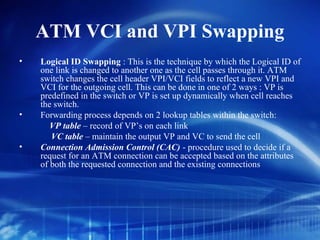 ATM VCI and VPI Swapping
•   Logical ID Swapping : This is the technique by which the Logical ID of
    one link is changed to another one as the cell passes through it. ATM
    switch changes the cell header VPI/VCI fields to reflect a new VPI and
    VCI for the outgoing cell. This can be done in one of 2 ways : VP is
    predefined in the switch or VP is set up dynamically when cell reaches
    the switch.
•   Forwarding process depends on 2 lookup tables within the switch:
       VP table – record of VP’s on each link
       VC table – maintain the output VP and VC to send the cell
•   Connection Admission Control (CAC) - procedure used to decide if a
    request for an ATM connection can be accepted based on the attributes
    of both the requested connection and the existing connections
 