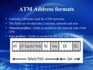 ATM Address formats
• Currently 4 formats used for ATM networks
• The fields are divided into 2 sections: network and user
• Network prefixes : fields as needed by the network side of the
  UNI
• User prefixes : Fields as needed by the user side of the UNI
 