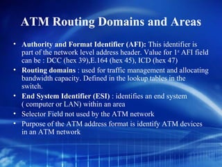 ATM Routing Domains and Areas
• Authority and Format Identifier (AFI): This identifier is
  part of the network level address header. Value for 1st AFI field
  can be : DCC (hex 39),E.164 (hex 45), ICD (hex 47)
• Routing domains : used for traffic management and allocating
  bandwidth capacity. Defined in the lookup tables in the
  switch.
• End System Identifier (ESI) : identifies an end system
  ( computer or LAN) within an area
• Selector Field not used by the ATM network
• Purpose of the ATM address format is identify ATM devices
  in an ATM network
 