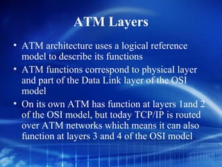 ATM Layers
• ATM architecture uses a logical reference
  model to describe its functions
• ATM functions correspond to physical layer
  and part of the Data Link layer of the OSI
  model
• On its own ATM has function at layers 1and 2
  of the OSI model, but today TCP/IP is routed
  over ATM networks which means it can also
  function at layers 3 and 4 of the OSI model.
 
