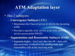ATM Adaptation layer
• Has 2 sublayers:
  – Convergence Sublayer ( CS )
     • Determines the Class of service (CoS) for the incoming
       traffic
     • Provides a specific AAL service at an AAL network
       service access point (NSAP)
  – Segmentation and Reassembly Sublayer (SAR)
     • Segments higher – level user data into 48 – byte cells
       plus necessary overhead at the sending node and
       reassembles cells at the receiving node
 